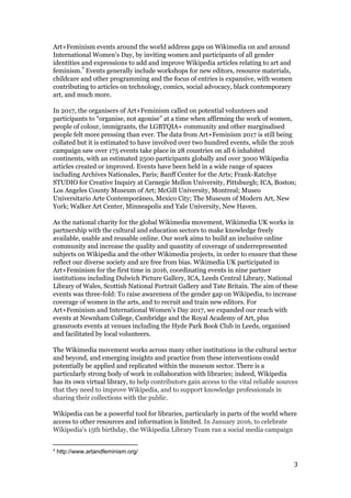 Art+Feminism events around the world address gaps on Wikimedia on and around
International Women’s Day, by inviting women and participants of all gender
identities and expressions to add and improve Wikipedia articles relating to art and
feminism. Events generally include workshops for new editors, resource materials,
4
childcare and other programming and the focus of entries is expansive, with women
contributing to articles on technology, comics, social advocacy, black contemporary
art, and much more.
In 2017, the organisers of Art+Feminism called on potential volunteers and
participants to “organise, not agonise” at a time when affirming the work of women,
people of colour, immigrants, the LGBTQIA+ community and other marginalised
people felt more pressing than ever. ​The data from Art+Feminism 2017 is still being
collated but it is estimated to have involved ​over two hundred events, while the 2016
campaign ​saw over 175 events take place in 28 countries ​on all 6 inhabited
continents, with an estimated 2500 participants globally and over 3000 Wikipedia
articles created or improved.​ Events have been held in a wide range of spaces
including Archives Nationales, Paris; Banff Center for the Arts; Frank-Ratchye
STUDIO for Creative Inquiry at ​Carnegie Mellon University, Pittsburgh​; ICA, Boston;
Los Angeles County Museum of Art; McGill University, Montreal; Museo
Universitario Arte Contemporáneo, Mexico City; The Museum of Modern Art, New
York; Walker Art Center, Minneapolis and Yale University, New Haven.
As the national charity for the global Wikimedia movement, Wikimedia UK works in
partnership with the cultural and education sectors to make knowledge freely
available, usable and reusable online. Our work aims to build an inclusive online
community and increase the quality and quantity of coverage of underrepresented
subjects on Wikipedia and the other Wikimedia projects, in order to ensure that these
reflect our diverse society and are free from bias. Wikimedia UK participated in
Art+Feminism for the first time in 2016, coordinating events in nine partner
institutions including Dulwich Picture Gallery, ICA, Leeds Central Library, National
Library of Wales, Scottish National Portrait Gallery and Tate Britain. The aim of these
events was three-fold: To raise awareness of the gender gap on Wikipedia, to increase
coverage of women in the arts, and to recruit and train new editors. For
Art+Feminism and International Women’s Day 2017, we expanded our reach with
events at Newnham College, Cambridge and the Royal Academy of Art, plus
grassroots events at venues including the Hyde Park Book Club in Leeds, organised
and facilitated by local volunteers.
The Wikimedia movement works across many other institutions in the cultural sector
and beyond, and emerging insights and practice from these interventions could
potentially be applied and replicated within the museum sector. There is a
particularly strong body of work in collaboration with libraries; indeed, Wikipedia
has its own virtual library, to ​help contributors gain access to the vital reliable sources
that they need to improve Wikipedia, and to support knowledge professionals in
sharing their collections with the public.
Wikipedia can be a powerful tool for libraries, particularly in parts of the world where
access to other resources and information is limited.​ In January 2016, to celebrate
Wikipedia’s 15th birthday, the Wikipedia Library Team ran a social media campaign
4
http://www.artandfeminism.org/
3
 