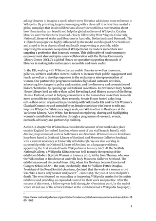 asking libraries to imagine a world where every librarian added one more reference to
Wikipedia. By providing targeted messaging with a clear call to action they created a
global campaign that involved librarians all over the world in a conversation about
how librarianship can benefit and help the global audience of Wikipedia. Catalan
libraries were the first to be involved, closely followed by West Virginia University,
National Library of Wales and librarians in Australia, Netherlands and Denmark. The
#1lib1ref campaign was highly influenced by the model and design of Art+Feminism
and aimed to be as decentralised and locally empowering as possible, while
improving the research ecosystem of Wikipedia for its readers and editors and
targeting a profession that is mostly women. This philosophy of local community
empowerment also underpins a new collaboration with the Online Community
Library Center (OCLC), a global library co-operative supporting thousands of
libraries in making information more accessible and more useful.
In the UK, working with Wikimedia can enable libraries as well as museums,
galleries, archives and other content-holders to increase their public engagement and
reach, as well as ​to develop responses to the exclusion or misrepresentation of
women​. Our partnership programme includes digital and outreach activities,
advocating for changes to policy and practice, ​and the discovery and presentation of
hidden ‘herstories’ by opening up institutional collections.​ In November 2015, Senate
House Library held an edit-a-thon called Revealing Local History as part of the Being
Human Festival, aimed at helping researchers in the humanities make their research
more accessible to the public. More recently, Senate House hosted a day long
edit-a-thon event, organised in partnership with Wikimedia UK and the UK Women’s
Classical Committee and attended by 25 female classicists who learnt to edit and
improve Wikipedia. While on a larger scale, our Wikimedian in Residence at the
Wellcome Library, Alice White, has focused on exploring, sharing and highlighting
women’s contribution to medicine through a programme of research, events,
outreach, advocacy and partnership building.
As the UK chapter for Wikimedia a considerable amount of our work takes place
outside England (or indeed London, where most of our staff team is based), with
diverse programmes of work in both Wales and Scotland. Wikimedians in Residence
have been based at National Library of Scotland and Museums Galleries Scotland,
with a current residency at University of Edinburgh. We are also working in
partnership with the National Library of Scotland on a language residency,
appointing the first salaried Gaelic Wikipedian in January 2017. ​At the Scottish
National Gallery, a Wikipedia Editathon was held to mark the opening of the
exhibition Modern Scottish Women in January 2016, led by Sara Thomas, who was
the Wikimedian in Residence at umbrella body Museums Galleries Scotland. The
exhibition covered the period from 1885, when Fra Newbery became Director of
Glasgow School of Art - the year, incidentally, that Sir William Fettes Douglas,
President of the Royal Scottish Academy, declared that the work of a woman artist
was “like a man’s only weaker and poorer” -​ until 1965, the year of Anne Redpath’s
5
death. The event focused on expanding or improving Wikipedia entries for the artists
exhibited and providing an expanded context for their work and practice. After the
success of this event, a follow up was held during Art+Feminism 2016, by the end of
which all but one of the artists featured in the exhibition had a Wikipedia biography.
5
https://www.nationalgalleries.org/exhibition/modern-scottish-women-painters-and-sculptors-18
85-1965
4
 
