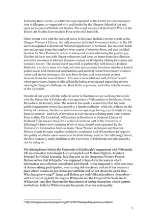 Following these events, an editathon was organised at the Centre for Contemporary
Arts in Glasgow, co-organised with and funded by the Glasgow School of Art and
open access journal British Art Studies. The event was part of the Fourth Wave of the
British Art Studies Conversation Piece series Still Invisible.
Other recent work with the cultural sector in Scotland includes several events at the
Glasgow Women's Library; the only museum dedicated to women’s history in the UK
and a Recognised Collection of National Significance to Scotland. The museum holds
rare and unique items that explore every aspect of women’s lives, and was the ideal
location for Sara Thomas to deliver training and events addressing the gender gap.
The first of these was with library volunteers and drew on items from the collection
and other resources to add and improve content on Wikipedia relating to women and
women's history. The second event was held in partnership with Govan’s Hidden
Histories, a creative team of artists, activists and amateur historians who have hosted
guided walks and conducted oral histories and archival research to recover women’s
voices and stories relating to the 1915 Rent Strikes, and more recent protest
movements in and around Govan. This was a successful and well-attended event
where participants learnt to edit Wikipedia before creating and improving articles
relating to Glasgow’s Suffragettes, Rent Strike organisers, and other notable women
of the Clydeside.
Outside of our work with the cultural sector in Scotland we are working extensively
with the University of Edinburgh, who appointed a Wikimedian in Residence, Ewan
McAndrew, in January 2016. The resident has made a concerted effort to create
public engagement events that appeal to a female audience - with edit-a-thons on the
history of medicine, Samhuinn and women in espionage having a particularly strong
focus on women - and 65% of attendees at over 30 events during 2016 were women.
Prior to this, Ally Crockford, Wikimedian in Residence at National Library of
Scotland from 2014 to 2015, led a series of events as part of the ​University of
Edinburgh's Innovative Learning Week in 2015, hosted and supported by the
University's Information Services team. These Women in Science and Scottish
History events brought together archivists, academics and Wikimedians to improve
the quality of articles about women in Scottish history, such as 'the Edinburgh Seven',
the first women to study medicine at the University of Edinburgh and who caused a
riot by doing so.
The driving forces behind the University of Edinburgh’s engagement with Wikimedia
UK are education technologist Lorna Campbell and Melissa Highton, Assistant
Principal for Online Learning. In a blog post on the Dangerous Women Project,
Melissa writes that Wikipedia “was supposed to transform the ways in which
information was collected, contributed and shared. It was supposed to offer new ways
of democratising participation, overturning old structures, and yet it has become a
place where women do not choose to contribute and do not choose to spend time.
What has gone wrong?” Lorna and Melissa are both Wikipedia editors themselves –
6
with Lorna editing both the English Wikipedia and the Uicipeid (the Scots Gaelic
Wikipedia) - and they illustrate the importance of having champions within partner
institutions, both for Wikimedia and for gender diversity and equality.
6
http://dangerouswomenproject.org/2016/10/10/wikipedias-women-problem/
5
 