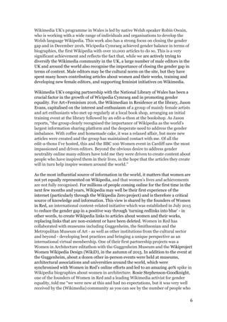 Wikimedia UK’s programme in Wales is led by native Welsh speaker Robin Owain,
who is working with a wide range of individuals and organisations to develop the
Welsh language Wikipedia. This work also has a strong focus on closing the gender
gap and in December 2016, Wicipedia Cymraeg achieved gender balance in terms of
biographies, the first Wikipedia with over 10,000 articles to do so. This is a very
significant achievement and reflects the fact that, while we​ are actively trying to
diversify the Wikimedia community in the UK, a large number of male editors in the
UK and around the world also recognise the importance of closing the gender gap in
terms of content. Male editors may be the cultural norm on the site, but they have
spent many hours contributing articles about women and their works, training and
developing new female editors, and supporting feminist initiatives on Wikimedia.
Wikimedia UK’s ongoing partnership with the National Library of Wales has been a
crucial factor in the growth of of Wicipedia Cymraeg and in promoting gender
equality. For Art+Feminism 2016, the Wikimedian in Residence at the library, Jason
Evans, capitalised on the interest and enthusiasm of ​a group of mainly female artists
and art enthusiasts who met up regularly at a local book shop, arranging an initial
training event at the library followed by an edit-a-thon at the bookshop. As Jason
reports, “the group clearly recognised the importance of Wikipedia as the world’s
largest information sharing platform and the desperate need to address the gender
imbalance. With coffee and homemade cake, it was a relaxed affair, but more new
articles were created and the group has maintained contact with me. Of all the
edit-a-thons I’ve hosted, this and the BBC 100 Women event in Cardiff saw the most
impassioned and driven editors. Beyond the obvious desire to address gender
neutrality online many editors have told me they were driven to create content about
people who have inspired them in their lives, in the hope that the articles they create
will in turn help inspire women around the world."
As the most influential source of information in the world, it matters that women are
not yet equally represented on Wikipedia, ​and that women’s lives and achievements
are not fully recognised. ​For millions of people coming online for the first time in the
next few months and years, Wikipedia may well be their first experience of the
internet (particularly through the Wikipedia Zero project) and is therefore a critical
source of knowledge and information. This view is shared by the founders of Women
in Red, ​an international content-related initiative which was established in July 2015
to r​educe the gender gap in a positive way through ‘turning redlinks into blue’ - in
other words, to create Wikipedia links to articles about women and their works,
replacing links that are non-existent or have been deleted. ​Women in Red has
collaborated with museums including Guggenheim, the Smithsonian and the
Metropolitan Museum of Art - as well as other institutions from the cultural sector
and beyond - developing best practices and bringing a unique perspective as an
international virtual membership. One of their first partnership projects was a
Women in Architecture editathon with the Guggenheim Museum and the ​Wikiproject
Women Wikipedia Design (WikiD), in the autumn of 2015. In addition to the event at
the Guggenheim, about a dozen other in-person events were held at museums,
architectural associations and universities around the world, which were
synchronised with Women in Red’s online efforts and led to an amazing 40%​ spike in
Wikipedia biographies about women in architecture. ​Rosie Stephenson-Goodknight​,
one of the founders of Women in Red and a leading Wikimedia activist for gender
equality, told me “we were new at this and had no expectations, but it was very well
received by the (Wikimedia) community as you can see by the number of people who
6
 