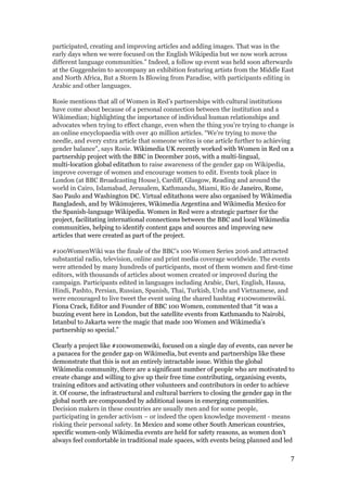 participated, creating and improving articles and adding images. That was in the
early days when we were focused on the English Wikipedia but we now work across
different language communities.” Indeed, a follow up event was held soon afterwards
at the Guggenheim to accompany an exhibition featuring artists from the Middle East
and North Africa, ​But a Storm Is Blowing from Paradise, with participants editing in
Arabic and other languages.
Rosie mentions that all of Women in Red’s partnerships with cultural institutions
have come about because of a personal connection between the institution and a
Wikimedian; highlighting the importance of individual human relationships and
advocates when trying to effect change, even when the thing you’re trying to change is
an online encyclopaedia with over 40 million articles. “We’re trying to move the
needle, and every extra article that someone writes is one article further to achieving
gender balance”, says Rosie. ​Wikimedia UK recently worked with Women in Red on a
partnership project with the BBC in December 2016, with a multi-lingual,
multi-location global editathon t​o raise awareness of the gender gap on Wikipedia,
improve coverage of women and encourage women to edit. Events took place in
London (at BBC Broadcasting House), Cardiff, Glasgow, Reading and around the
world in Cairo, Islamabad, Jerusalem, Kathmandu, Miami, Rio de ​Janeiro, Rome,
Sao Paulo and Washington DC. Virtual editathons were also organised by Wikimedia
Bangladesh, and by Wikimujeres, Wikimedia Argentina and Wikimedia Mexico for
the Spanish-language Wikipedia. Women in Red were a strategic partner for the
project, facilitating international connections between the BBC and local Wikimedia
communities, helping to identify content gaps and sources and improving new
articles that were created as part of the project.
#100WomenWiki was the finale of the BBC’s 100 Women Series 2016 and attracted
substantial radio, television, online and print media coverage worldwide. The events
were attended by many hundreds of participants, most of them women and first-time
editors, with thousands of articles about women created or improved during the
campaign. Participants edited in languages including Arabic, Dari, English, Hausa,
Hindi, Pashto, Persian, Russian, Spanish, Thai, Turkish, Urdu and Vietnamese, and
were encouraged to live tweet the event using the shared hashtag #100womenwiki.
Fiona Crack, Editor and Founder of BBC 100 Women, commented ​that “it was a
buzzing event here in London, but the satellite events from Kathmandu to Nairobi,
Istanbul to Jakarta were the magic that made 100 Women and Wikimedia’s
partnership so special.”
Clearly a project like #100womenwiki, focused on a single day of events, can never be
a panacea for the gender gap on Wikimedia, but events and partnerships like these
demonstrate that this is not an entirely intractable issue. Within the global
Wikimedia community, there are a significant number of people who are motivated to
create change and willing to give up their free time contributing, organising events,
training editors and activating other volunteers and contributors in order to achieve
it. Of course, the infrastructural and cultural barriers to closing the gender gap in the
global north are compounded by additional issues in emerging communities.
Decision makers in these countries are usually men and for some people,
participating in gender activism – or indeed the open knowledge movement - means
risking their personal safety. ​In Mexico and some other South American countries,
specific women-only Wikimedia events are held for safety reasons, as women don’t
always feel comfortable in traditional male spaces, with events being planned and led
7
 