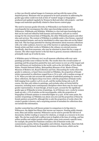 or they can directly upload images to Commons and tag with the name of the
depicted person. Museums who are prepared to be more proactive in addressing the
gender gap online could even look at lists of ‘wanted’ images or biographies -
produced and updated regularly by Women In Red and other wiki projects - and find
images and materials specifically related to these known content gaps.
The need to increase gender diversity on Wikimedia is not limited to the
encyclopaedia but encompasses the other open knowledge projects such as
Wikisource, Wikibooks and Wikidata. Wikidata is a free and open knowledge base
that can be read and edited by both humans and machines, and acts as central
storage for the structured data of Wikipedia, the other Wikimedia projects and other
sites and services. The content of Wikidata is ​available under a free license​, ​exported
using standard formats​, and ​can be interlinked to other open data sets​ on the linked
data web. This has huge potential for sharing information about museum collections
with a far wider audience, however one of the barriers to uploading metadata about
female artists and their works to Wikidata ​is the reliance on external sources;
specifically, data from museums, who may be reluctant to share this for a range of
reasons. The other major barrier is the fact that in general, museum collections are
principally made up of works by men.
A Wikidata query in February 2017 on all museum collections with over 1400
paintings provides some evidence for this. The results show the overall number of
paintings and the proportion painted by men and women in over 50 of the largest and
most well known art institutions in the world, such as the Art Gallery of New South
Wales, Finnish National Gallery, Metropolitan Museum of Art, ​Musée d’Orsay,
Museum of Modern Art, Royal Collection and Tate. Discounting for works where the
gender is unknown, or hasn’t been recorded on Wikidata, the proportion of female
artists represented in collections ranged from 0.7% to 24%, with a median average of
6.7%. When you take into account the number of individual paintings by women in
these collections, the figures drop even lower; with the proportion of female works
held ranging from a paltry 0.4% to 22.4%, and the median being only 5.4%. Of
course, this data only relates to paintings, and excludes other art forms held by
museums, including more contemporary disciplines where there may be more equal
gender representation. It must though, at least in part, account for the significant
gender gap on Wikipedia in terms of paintings. As of February 2017, works by women
made up only 1.77% of articles on the encyclopaedia, while the proportion of
biographies of female painters is somewhat higher at 5.24%. At the same point, the
number of paintings on Wikidata was about 200,000 and the proportion of those by
female painters around 6%; although this is only the proportion of works where the
creator’s gender is known, and a surprising amount of metadata for collections does
not include this information.
Another somewhat less well-known project in comparison to its big sister is
Wikisource, ​the digital free library that anyone can improve. Hosting public domain
texts, films and similar material, Wikisource can be used to provide the full text of
documents, further reading or sources for citations, or simply as a resource in its own
right. The site has nearly half a million texts in English at the time of writing, and ​has
author profiles and subject portals ​which gather many texts around a specific issue;
for example, the portal for Feminism contains a list of feminist works and
commentaries, poetry, fiction, biographies and criticism. Importantly, these lists link
directly to openly licensed, freely readable versions of these texts, which can be
9
 
