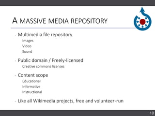 A MASSIVE MEDIA REPOSITORY
‐ Multimedia file repository
Images
Video
Sound
‐ Public domain / Freely-licensed
Creative commons licenses
‐ Content scope
Educational
Informative
Instructional
‐ Like all Wikimedia projects, free and volunteer-run
10
 