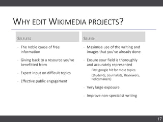 WHY EDIT WIKIMEDIA PROJECTS?
SELFLESS SELFISH
‐ The noble cause of free
information
‐ Giving back to a resource you’ve
benefitted from
‐ Expert input on difficult topics
‐ Effective public engagement
‐ Maximise use of the writing and
images that you’ve already done
‐ Ensure your field is thoroughly
and accurately represented
First google hit for most topics
(Students, Journalists, Reviewers,
Policymakers)
‐ Very large exposure
‐ Improve non-specialist writing
17
 