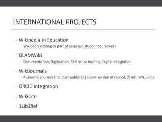 INTERNATIONAL PROJECTS
‐ Wikipedia in Education
Wikipedia editing as part of assessed student coursework
‐ GLAMWiki
Documentation, Digitisation, Reference hunting, Digital integration
‐ WikiJournals
Academic journals that dual-publish 1) stable version of record, 2) into Wikipedia
‐ ORCID integration
‐ WikiCite
‐ 1Lib1Ref
 