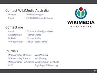 23
Contact WikiMedia Australia
Website Wikimedia.org.au
Email Contact@Wikimedia.org.au
Contact me
Email Thomas.Shafee@gmail.com
ResearchGate Thomas Shafee
LinkedIn Thomas Shafee
Wikipedia user Search “User:Tshafee”
Journals
WikiJournal of Medicine WikiJMed.org
WikiJournal of Science WikiJSci.org
WikiJournal of Humanities WikiJHum.org (pending)
PLOS TopicPagesWiki.plos.org
 