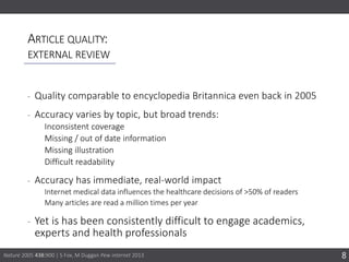 ARTICLE QUALITY:
EXTERNAL REVIEW
‐ Quality comparable to encyclopedia Britannica even back in 2005
‐ Accuracy varies by topic, but broad trends:
Inconsistent coverage
Missing / out of date information
Missing illustration
Difficult readability
‐ Accuracy has immediate, real-world impact
Internet medical data influences the healthcare decisions of >50% of readers
Many articles are read a million times per year
‐ Yet is has been consistently difficult to engage academics,
experts and health professionals
8Nature 2005 438:900 | S Fox, M Duggan Pew internet 2013
 