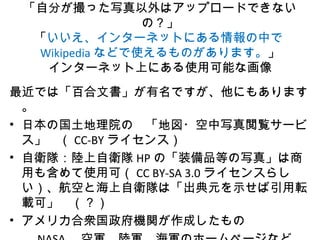 「自分が撮った写真以外はアップロードできない
の？」
「いいえ、インターネットにある情報の中で
Wikipedia などで使えるものがあります。」
インターネット上にある使用可能な画像
最近では「百合文書」が有名ですが、他にもあります
。
• 日本の国土地理院の　「地図・空中写真閲覧サービ
ス」　（ CC-BY ライセンス）　　
• 自衛隊：陸上自衛隊 HP の「装備品等の写真」は商
用も含めて使用可（ CC BY-SA 3.0 ライセンスらし
い）、航空と海上自衛隊は「出典元を示せば引用転
載可」　（？）
• アメリカ合衆国政府機関が作成したもの
 