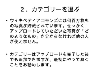 ２、カテゴリーを選ぶ
• ウィキペディアコモンズには何百万枚も
の写真が貯蔵されています。せっかく
アップロードしていただいた写真が「ど
のようなもの」か分からなければ他の人
が使えません。
• カテゴリーはアップロードを完了した後
でも追加できますが、最初にやっておく
ことをお勧めします。
 