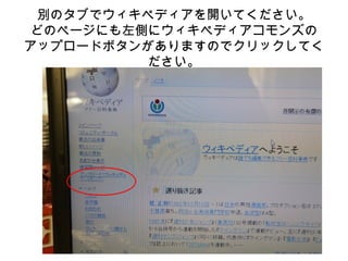 別のタブでウィキペディアを開いてください。
どのページにも左側にウィキペディアコモンズの
アップロードボタンがありますのでクリックしてく
ださい。
 