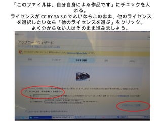 「このファイルは、自分自身による作品です」にチェックを入
れる。
ライセンスが CC BY-SA 3.0 でよいならこのまま、他のライセンス
を選択したいなら「他のライセンスを選ぶ」をクリック。
よく分からない人はそのまま進みましょう。
 
