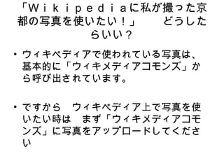 「Ｗｉｋｉｐｅｄｉａに私が撮った京
都の写真を使いたい！」　　どうした
らいい？
• ウィキペディアで使われている写真は、
基本的に「ウィキメディアコモンズ」か
ら呼び出されています。
• ですから　ウィキペディア上で写真を使
いたい時は　まず「ウィキメディアコモ
ンズ」に写真をアップロードしてくださ
い
 