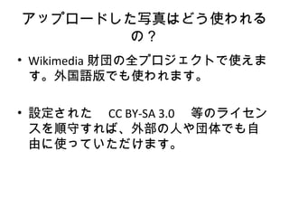 アップロードした写真はどう使われる
の？
• Wikimedia 財団の全プロジェクトで使えま
す。外国語版でも使われます。
• 設定された　 CC BY-SA 3.0 　等のライセン
スを順守すれば、外部の人や団体でも自
由に使っていただけます。
 