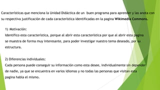 Características que menciona la Unidad Didáctica de un buen programa para aprender y las anota con
su respectiva justificación de cada característica identificadas en la pagina Wikimedia Commons.
1) Motivación:
Identifico esta característica, porque al abrir esta característica por que al abrir esta pagina
se muestra de forma muy interesante, para poder investigar nuestro tema deseado, por su
estructura.
2) Diferencias individuales:
Cada persona puede conseguir su información como esta desee, individualmente sin depender
de nadie, ya que se encuentra en varios idiomas y no todas las personas que visitan esta

pagina habla el mismo.

 