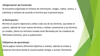 3)Organización del Contenido:

Se encuentra organizado en ficheros de información, images, videos, música, y
subtítulos y etcétera de acuerdo al termino que la persona busca.
4) Participación:
Permite al usuario registrarse y editar cada uno de los términos, que desee el
usuario, además de crear nuevos términos y realizar comentarios a los términos
ya creados, (obvio tus términos creados serán Revisados por los creadores de
Wikimedia Commons, para su publicación)
5)Objetivos de aprendizaje:

Dicha pagina muestra diferentes objetivos a realizar, además te enlaza a
proyectos hermanos donde el usuario puede navegar y accesar fácilmente.

 