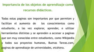 Importancia de los objetos de aprendizaje como
recursos didácticos.
Todas estas paginas son importantes por que permiten y
facilitan el aumento de

los conocimientos como

estudiante, a las vez explorar, aprender, e utilizar
herramientas distintas y se aprenden a accesar a paginas
que son muy conocidas entre estudiantes, como Wikipedia

y todos sus proyectos humanos, Buenas Tareas.com,
paginas de aprendizaje de universidades, etcétera.

 
