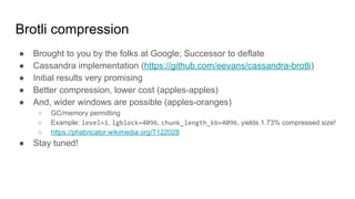 Brotli compression
● Brought to you by the folks at Google; Successor to deflate
● Cassandra implementation (https://github.com/eevans/cassandra-brotli)
● Initial results very promising
● Better compression, lower cost (apples-apples)
● And, wider windows are possible (apples-oranges)
○ GC/memory permitting
○ Example: level=1, lgblock=4096, chunk_length_kb=4096, yields 1.73% compressed size!
○ https://phabricator.wikimedia.org/T122028
● Stay tuned!
 