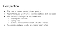 Compaction
● The cost of having log-structured storage
● Asynchronously (post-write) optimize data on disk for reads
● At a minimum, reorganize into fewer files
○ Dropping what is obsolete
○ Expiring TTLs
○ Removing deleted (aka tombstoned) data (after a fashion)
● Reorganize data so results are nearer each other
 