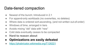 Date-tiered compaction
● Newest of the bunch; Introduced in 2.1
● For append-only workloads (no overwrites, no deletes)
● Where data is ordered sort-ascending, (and not written out-of-order)
● Windows of time, arranged in tiers
● Avoids mixing “old” data with “new”
● Cold data eventually ceases to be compacted
● Hard to reason about
● Optimizations are easily defeated
● https://phabricator.wikimedia.org/T126221
 