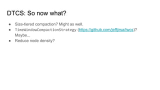 DTCS: So now what?
● Size-tiered compaction? Might as well.
● TimeWindowCompactionStrategy (https://github.com/jeffjirsa/twcs)?
Maybe...
● Reduce node density?
 