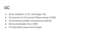 GC
● Early adopters of G1 (Garbage 1st)
● Successor to Concurrent Mark-sweep (CMS)
● Incremental parallel compacting collector
● More predictable than CMS
● Configurable pause-time target
 