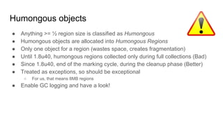 Humongous objects
● Anything >= ½ region size is classified as Humongous
● Humongous objects are allocated into Humongous Regions
● Only one object for a region (wastes space, creates fragmentation)
● Until 1.8u40, humongous regions collected only during full collections (Bad)
● Since 1.8u40, end of the marking cycle, during the cleanup phase (Better)
● Treated as exceptions, so should be exceptional
○ For us, that means 8MB regions
● Enable GC logging and have a look!
 