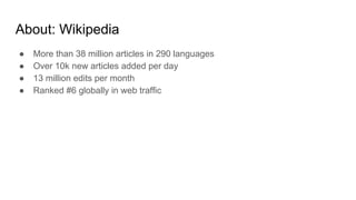 About: Wikipedia
● More than 38 million articles in 290 languages
● Over 10k new articles added per day
● 13 million edits per month
● Ranked #6 globally in web traffic
 