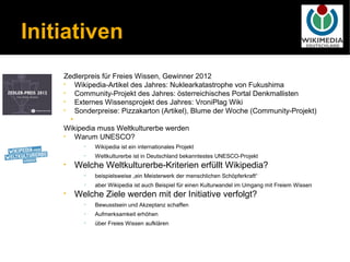 Initiativen
    Zedlerpreis für Freies Wissen, Gewinner 2012
    •   Wikipedia-Artikel des Jahres: Nuklearkatastrophe von Fukushima
    •   Community-Projekt des Jahres: österreichisches Portal Denkmallisten
    •   Externes Wissensprojekt des Jahres: VroniPlag Wiki
    •   Sonderpreise: Pizzakarton (Artikel), Blume der Woche (Community-Projekt)
      •
    Wikipedia muss Weltkulturerbe werden
    •   Warum UNESCO?
          •   Wikipedia ist ein internationales Projekt
          •   Weltkulturerbe ist in Deutschland bekanntestes UNESCO-Projekt
    •   Welche Weltkulturerbe-Kriterien erfüllt Wikipedia?
          •   beispielsweise „ein Meisterwerk der menschlichen Schöpferkraft“
          •   aber Wikipedia ist auch Beispiel für einen Kulturwandel im Umgang mit Freiem Wissen
    •   Welche Ziele werden mit der Initiative verfolgt?
          •   Bewusstsein und Akzeptanz schaffen
          •   Aufmerksamkeit erhöhen
          •   über Freies Wissen aufklären
 