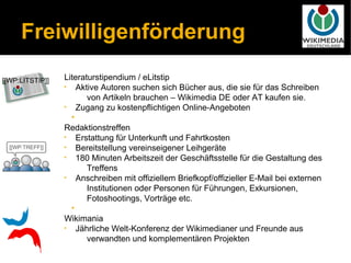 Freiwilligenförderung
    Literaturstipendium / eLitstip
    • Aktive Autoren suchen sich Bücher aus, die sie für das Schreiben
           von Artikeln brauchen – Wikimedia DE oder AT kaufen sie.
    • Zugang zu kostenpflichtigen Online-Angeboten
      •
    Redaktionstreffen
    • Erstattung für Unterkunft und Fahrtkosten
    • Bereitstellung vereinseigener Leihgeräte
    • 180 Minuten Arbeitszeit der Geschäftsstelle für die Gestaltung des
           Treffens
    • Anschreiben mit offiziellem Briefkopf/offizieller E-Mail bei externen
           Institutionen oder Personen für Führungen, Exkursionen,
           Fotoshootings, Vorträge etc.
      •
    Wikimania
    • Jährliche Welt-Konferenz der Wikimedianer und Freunde aus
           verwandten und komplementären Projekten
 