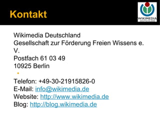 Kontakt
Wikimedia Deutschland
Gesellschaft zur Förderung Freien Wissens e.
V.
Postfach 61 03 49
10925 Berlin
 •
Telefon: +49-30-21915826-0
E-Mail: info@wikimedia.de
Website: http://www.wikimedia.de
Blog: http://blog.wikimedia.de
 