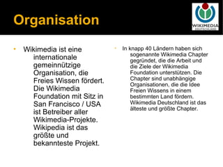 Organisation
•   Wikimedia ist eine         •   In knapp 40 Ländern haben sich
                                       sogenannte Wikimedia Chapter
      internationale                   gegründet, die die Arbeit und
      gemeinnützige                    die Ziele der Wikimedia
      Organisation, die                Foundation unterstützen. Die
      Freies Wissen fördert.           Chapter sind unabhängige
                                       Organisationen, die die Idee
      Die Wikimedia                    Freien Wissens in einem
      Foundation mit Sitz in           bestimmten Land fördern.
      San Francisco / USA              Wikimedia Deutschland ist das
                                       älteste und größte Chapter.
      ist Betreiber aller
      Wikimedia-Projekte.
      Wikipedia ist das
      größte und
      bekannteste Projekt.
 
