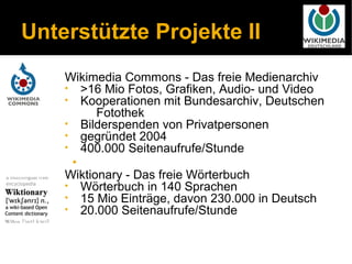 Unterstützte Projekte II
    Wikimedia Commons - Das freie Medienarchiv
    • >16 Mio Fotos, Grafiken, Audio- und Video
    • Kooperationen mit Bundesarchiv, Deutschen
          Fotothek
    • Bilderspenden von Privatpersonen
    • gegründet 2004
    • 400.000 Seitenaufrufe/Stunde
     •
    Wiktionary - Das freie Wörterbuch
    • Wörterbuch in 140 Sprachen
    • 15 Mio Einträge, davon 230.000 in Deutsch
    • 20.000 Seitenaufrufe/Stunde
 