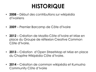 HISTORIQUE
• 2008 – Début des contributions sur wikipédia
d’ivoiriens
• 2009 – Premier Barcamp de Côte d’Ivoire
• 2012 – Création de Mozilla Côte d’Ivoire et Mise en
place du Groupe de réflexion Creative Common
Côte d’Ivoire.
• 2013 – Création d’Open StreetMap et Mise en place
du Chapitre Wikipédia Côte d’Ivoire.
• 2014 – Création de common wikipédia et Kumusha
Community Côte d’Ivoire
 