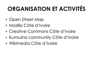 ORGANISATION ET ACTIVITÉS
• Open Street Map
• Mozilla Côte d’Ivoire
• Creative Commons Côte d’Ivoire
• Kumusha community Côte d’Ivoire
• Wikimedia Côte d’Ivoire
 