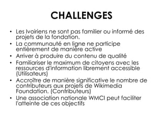 CHALLENGES
• Les Ivoiriens ne sont pas familier ou informé des
projets de la fondation.
• La communauté en ligne ne participe
entièrement de manière active
• Arriver à produire du contenu de qualité
• Familiariser le maximum de citoyens avec les
ressources d'information librement accessible
(Utilisateurs)
• Accroître de manière significative le nombre de
contributeurs aux projets de Wikimedia
Foundation. (Contributeurs)
• Une association nationale WMCI peut faciliter
l'atteinte de ces objectifs
 