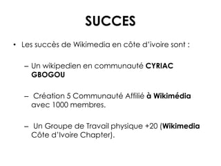 SUCCES
• Les succès de Wikimedia en côte d’ivoire sont :
– Un wikipedien en communauté CYRIAC
GBOGOU
– Création 5 Communauté Affilié à Wikimédia
avec 1000 membres.
– Un Groupe de Travail physique +20 (Wikimedia
Côte d’Ivoire Chapter).
 