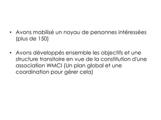 • Avons mobilisé un noyau de personnes intéressées
(plus de 150)
• Avons développés ensemble les objectifs et une
structure transitoire en vue de la constitution d'une
association WMCI (Un plan global et une
coordination pour gérer cela)
 