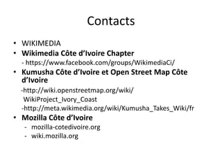Contacts
• WIKIMEDIA
• Wikimedia Côte d’Ivoire Chapter
- https://www.facebook.com/groups/WikimediaCi/
• Kumusha Côte d’Ivoire et Open Street Map Côte
d’Ivoire
-http://wiki.openstreetmap.org/wiki/
WikiProject_Ivory_Coast
-http://meta.wikimedia.org/wiki/Kumusha_Takes_Wiki/fr
• Mozilla Côte d’Ivoire
- mozilla-cotedivoire.org
- wiki.mozilla.org
 