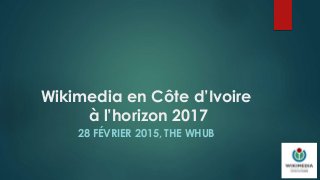 Wikimedia en Côte d’Ivoire
à l’horizon 2017
28 FÉVRIER 2015, THE WHUB
 