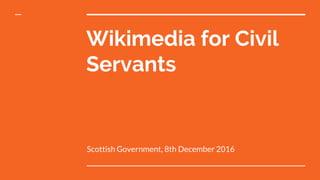 Wikimedia for Civil
Servants
Scottish Government, 8th December 2016
 