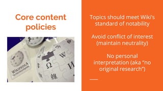 Core content
policies
Topics should meet Wiki’s
standard of notability
Avoid conflict of interest
(maintain neutrality)
No personal
interpretation (aka “no
original research”)
 