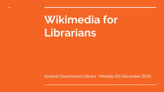 Wikimedia for
Librarians
Scottish Government Library - Monday 5th December 2016
 