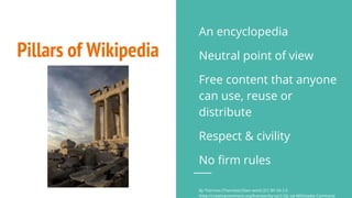 Pillars of Wikipedia
An encyclopedia
Neutral point of view
Free content that anyone
can use, reuse or
distribute
Respect & civility
No firm rules
By Thermos (Thermos) (Own work) [CC BY-SA 2.5
(http://creativecommons.org/licenses/by-sa/2.5)], via Wikimedia Commons
 