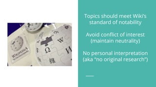 Topics should meet Wiki’s
standard of notability
Avoid conflict of interest
(maintain neutrality)
No personal interpretation
(aka “no original research”)
 