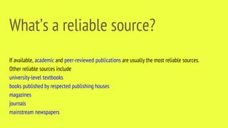 What’s a reliable source?
If available, academic and peer-reviewed publications are usually the most reliable sources.
Other reliable sources include
university-level textbooks
books published by respected publishing houses
magazines
journals
mainstream newspapers
 