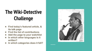 The Wiki-Detective
Challenge
★ Find today’s featured article, &
its talk page
★ Find the list of contributions
★ Add the page to your watchlist
★ In which other languages is it
written?
★ In which categories does it fall?
 