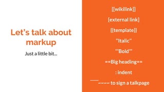 Let’s talk about
markup
Just a little bit...
[[wikilink]]
[external link]
{{template}}
‘’Italic’’
‘’’Bold’’’
==Big heading==
: indent
~~~~ to sign a talkpage
 