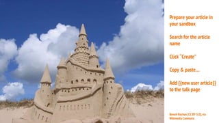 Prepare your article in
your sandbox
Search for the article
name
Click “Create”
Copy & paste…
Add {{new user article}}
to the talk page
Benoit Rochon [CC BY 3.0], via
Wikimedia Commons
 