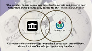 “Our mission: to help people and organisations create and preserve open
knowledge and to provide easy access for all.” - Wikimedia UK Mission
Custodians of cultural heritage - outreach & education - preservation &
dissemination of knowledge - community & culture
 