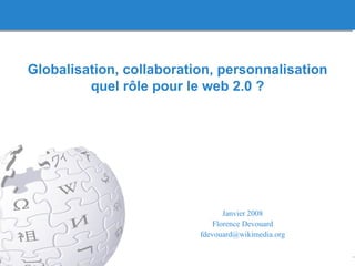Globalisation, collaboration, personnalisation quel r ôle pour le web 2.0 ? Janvier 2008 Florence Devouard [email_address] 